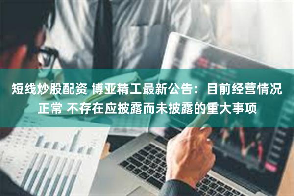 短线炒股配资 博亚精工最新公告：目前经营情况正常 不存在应披露而未披露的重大事项