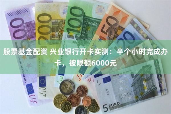 股票基金配资 兴业银行开卡实测：半个小时完成办卡，被限额6000元
