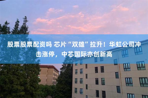 股票股票配资吗 芯片“双雄”拉升！华虹公司冲击涨停，中芯国际亦创新高
