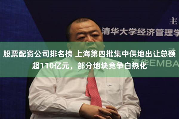 股票配资公司排名榜 上海第四批集中供地出让总额超110亿元，部分地块竞争白热化