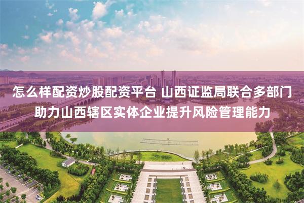 怎么样配资炒股配资平台 山西证监局联合多部门助力山西辖区实体企业提升风险管理能力