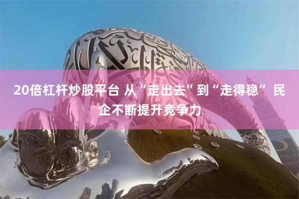 20倍杠杆炒股平台 从“走出去”到“走得稳” 民企不断提升竞争力