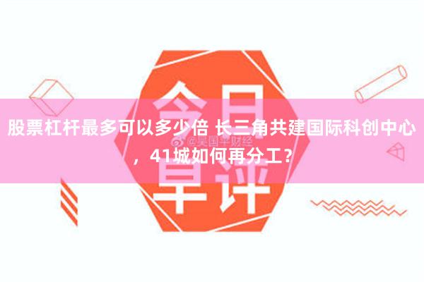 股票杠杆最多可以多少倍 长三角共建国际科创中心，41城如何再分工？