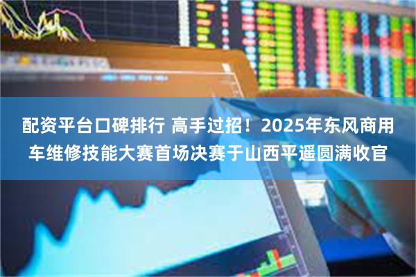 配资平台口碑排行 高手过招！2025年东风商用车维修技能大赛首场决赛于山西平遥圆满收官