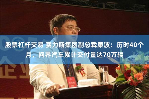 股票杠杆交易 赛力斯集团副总裁康波：历时40个月，问界汽车累计交付量达70万辆