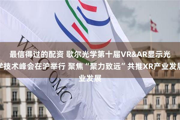 最信得过的配资 歌尔光学第十届VR&AR显示光学技术峰会在沪举行 聚焦“聚力致远”共推XR产业发展