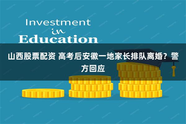 山西股票配资 高考后安徽一地家长排队离婚？警方回应