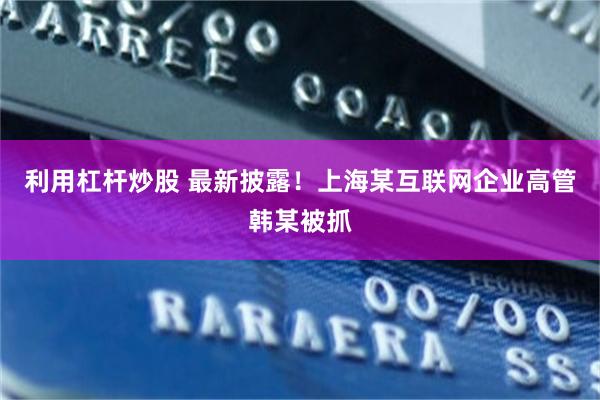 利用杠杆炒股 最新披露！上海某互联网企业高管韩某被抓