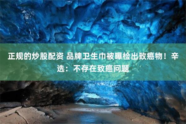 正规的炒股配资 品牌卫生巾被曝检出致癌物！辛选：不存在致癌问题