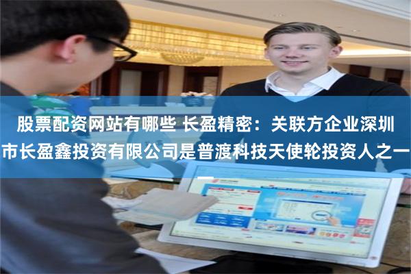 股票配资网站有哪些 长盈精密：关联方企业深圳市长盈鑫投资有限公司是普渡科技天使轮投资人之一