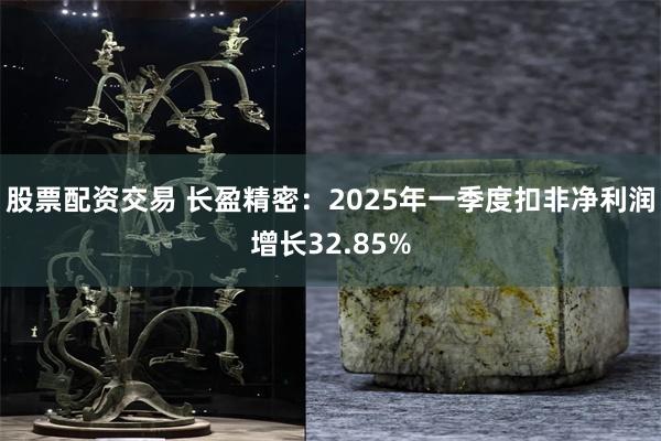 股票配资交易 长盈精密：2025年一季度扣非净利润增长32.85%