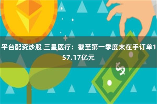 平台配资炒股 三星医疗:截至第一季度末在手订单157.17亿元