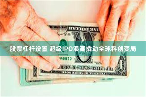 股票杠杆设置 超级IPO浪潮撬动全球科创变局
