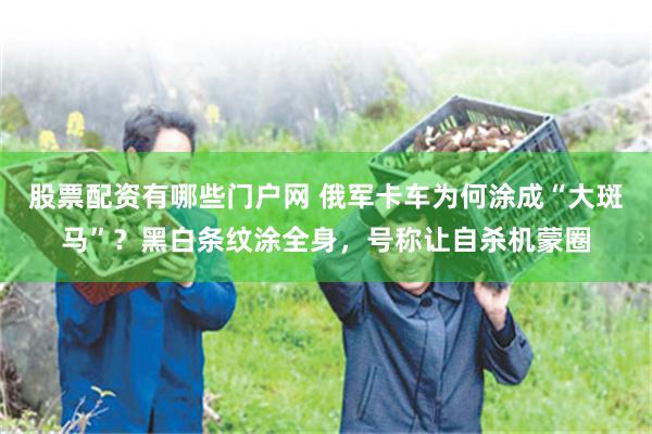 股票配资有哪些门户网 俄军卡车为何涂成“大斑马”？黑白条纹涂全身，号称让自杀机蒙圈