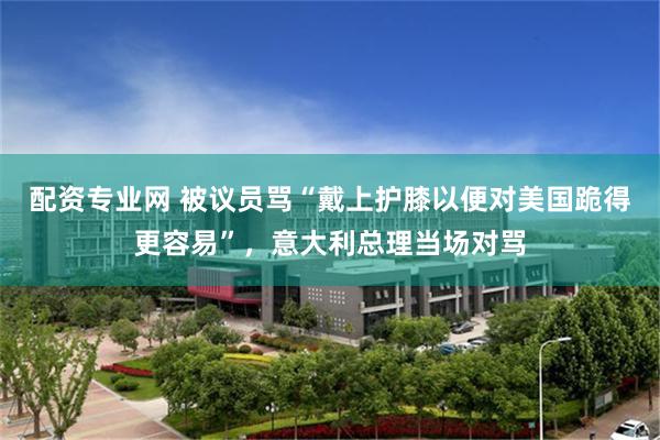 配资专业网 被议员骂“戴上护膝以便对美国跪得更容易”，意大利总理当场对骂