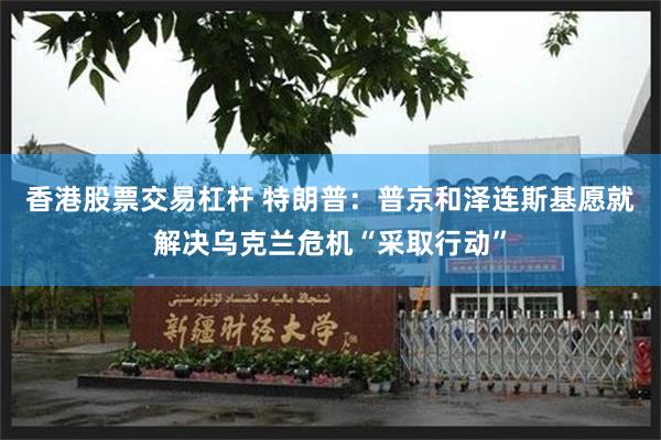 香港股票交易杠杆 特朗普：普京和泽连斯基愿就解决乌克兰危机“采取行动”