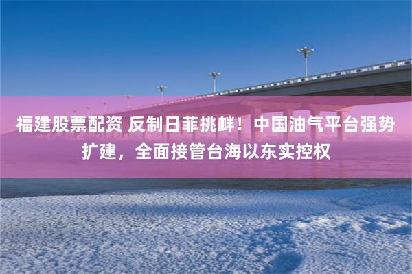 福建股票配资 反制日菲挑衅！中国油气平台强势扩建，全面接管台海以东实控权