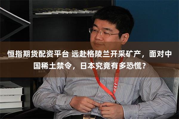 恒指期货配资平台 远赴格陵兰开采矿产,面对中国稀土禁令,日本究竟有多恐慌?