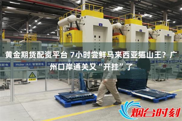 黄金期货配资平台 7小时尝鲜马来西亚猫山王？广州口岸通关又“开挂”了