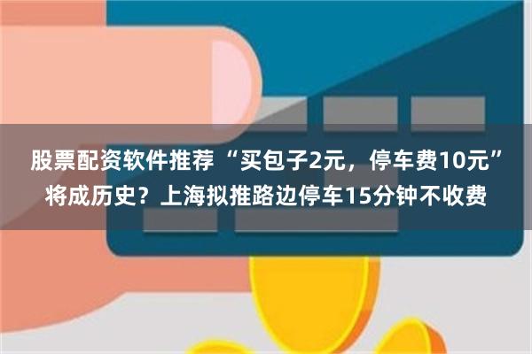 股票配资软件推荐 “买包子2元，停车费10元”将成历史？上海拟推路边停车15分钟不收费