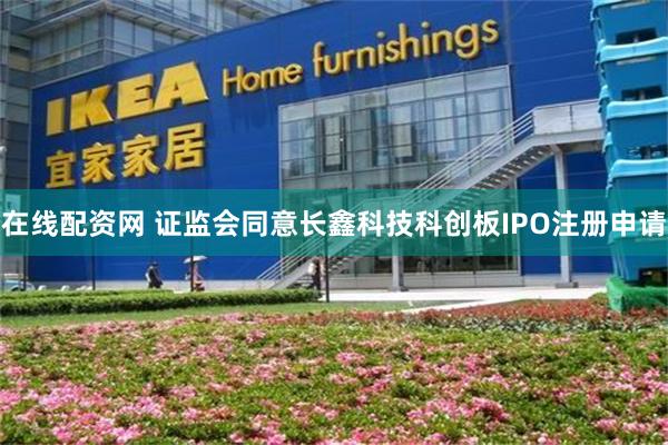 在线配资网 证监会同意长鑫科技科创板IPO注册申请