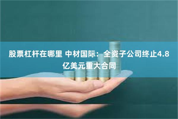 股票杠杆在哪里 中材国际：全资子公司终止4.8亿美元重大合同