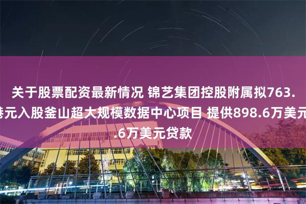关于股票配资最新情况 锦艺集团控股附属拟763.4万港元入股釜山超大规模数据中心项目 提供898.6万美元贷款