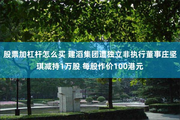 股票加杠杆怎么买 建滔集团遭独立非执行董事庄坚琪减持1万股 每股作价100港元