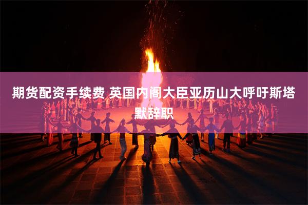 期货配资手续费 英国内阁大臣亚历山大呼吁斯塔默辞职