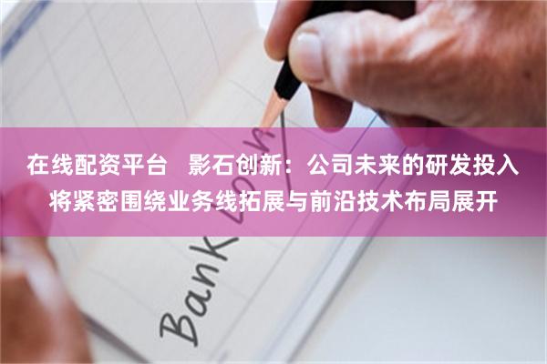 在线配资平台   影石创新：公司未来的研发投入将紧密围绕业务线拓展与前沿技术布局展开