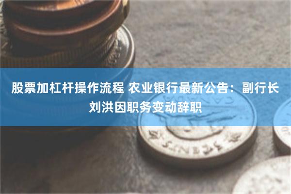 股票加杠杆操作流程 农业银行最新公告：副行长刘洪因职务变动辞职