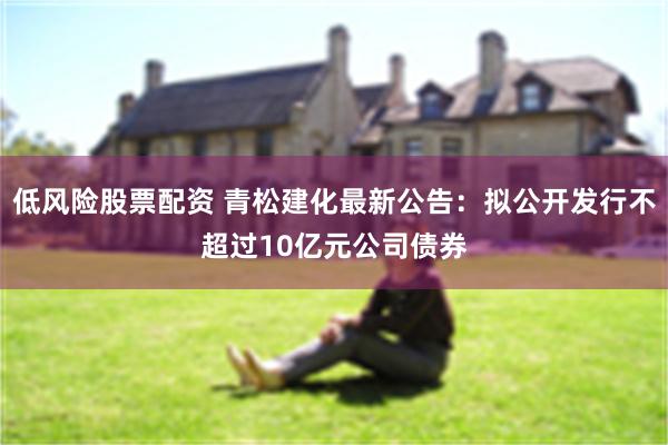 低风险股票配资 青松建化最新公告：拟公开发行不超过10亿元公司债券