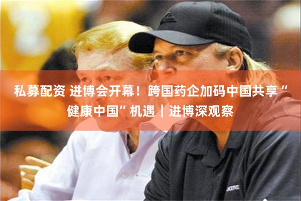 私募配资 进博会开幕！跨国药企加码中国共享“健康中国”机遇｜进博深观察