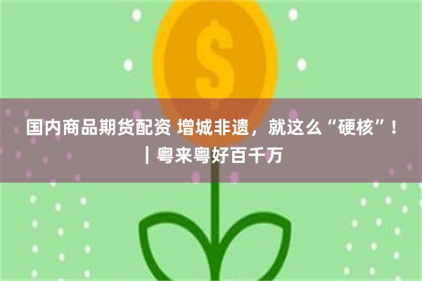 国内商品期货配资 增城非遗，就这么“硬核”！｜粤来粤好百千万