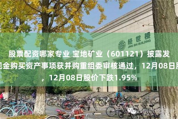 股票配资哪家专业 宝地矿业(601121)披露发行股份及支付现金购买资产事项获并购重组委审核通过,12月08日股价下跌1.95%