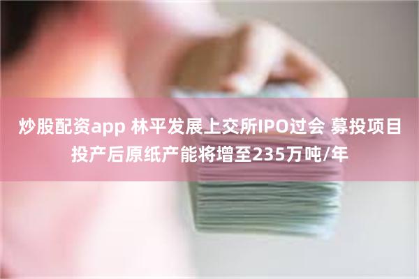 炒股配资app 林平发展上交所IPO过会 募投项目投产后原纸产能将增至235万吨/年