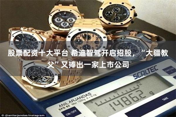 股票配资十大平台 希迪智驾开启招股,“大疆教父”又捧出一家上市公司