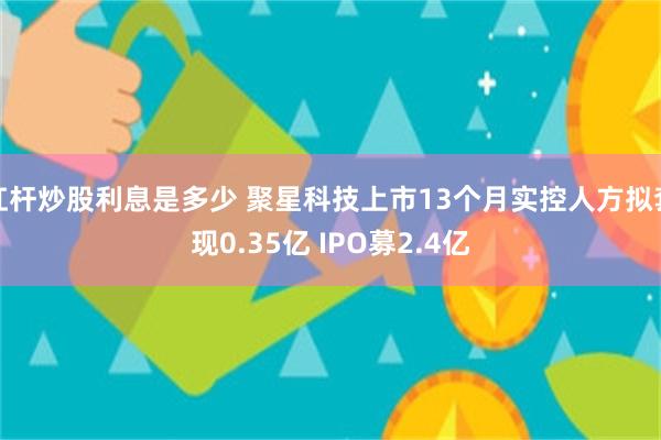杠杆炒股利息是多少 聚星科技上市13个月实控人方拟套现0.35亿 IPO募2.4亿