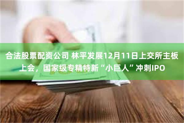 合法股票配资公司 林平发展12月11日上交所主板上会,国家级专精特新“小巨人”冲刺IPO