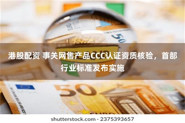 港股配资 事关网售产品CCC认证资质核验，首部行业标准发布实施