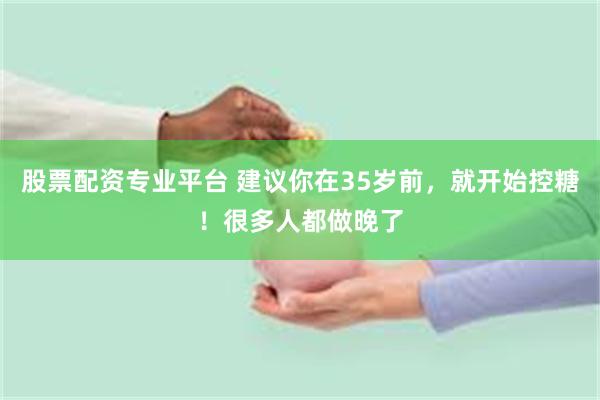 股票配资专业平台 建议你在35岁前,就开始控糖!很多人都做晚了