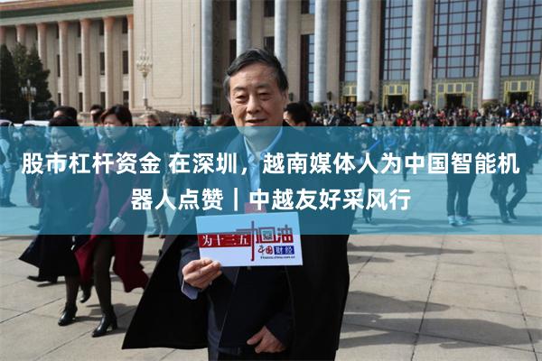 股市杠杆资金 在深圳,越南媒体人为中国智能机器人点赞|中越友好采风行