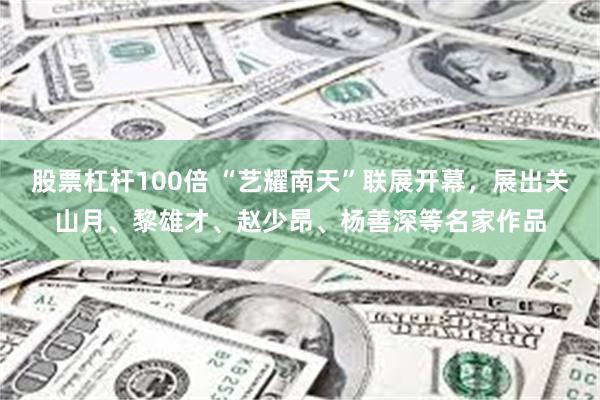 股票杠杆100倍 “艺耀南天”联展开幕,展出关山月、黎雄才、赵少昂、杨善深等名家作品