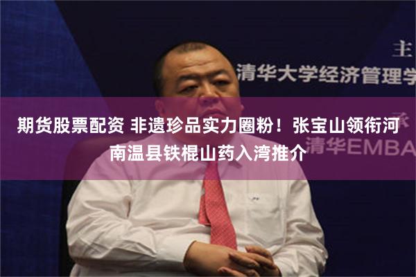 期货股票配资 非遗珍品实力圈粉！张宝山领衔河南温县铁棍山药入湾推介