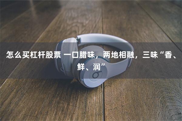 怎么买杠杆股票 一口腊味，两地相融，三味“香、鲜、润”