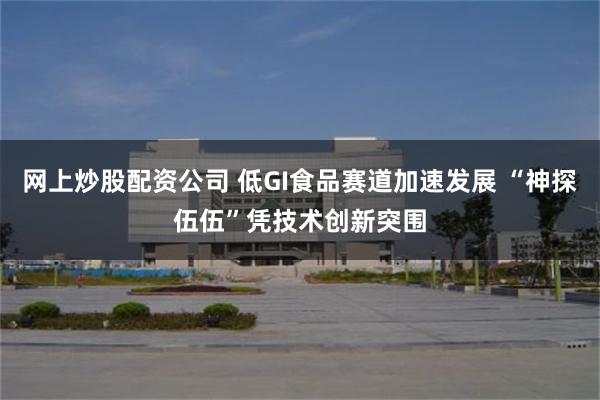 网上炒股配资公司 低GI食品赛道加速发展 “神探伍伍”凭技术创新突围