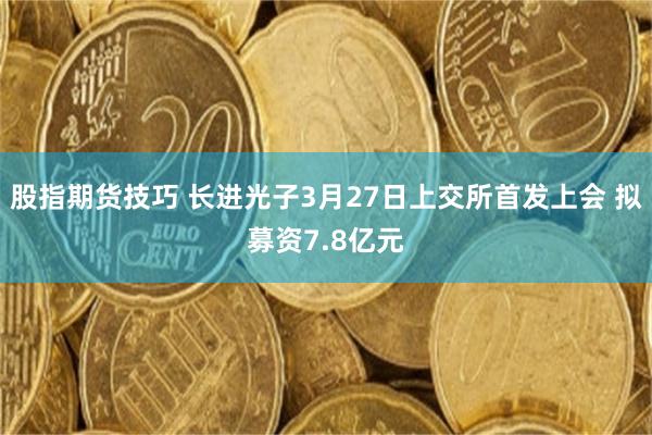 股指期货技巧 长进光子3月27日上交所首发上会 拟募资7.8亿元