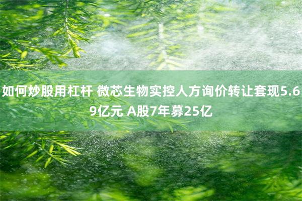 如何炒股用杠杆 微芯生物实控人方询价转让套现5.69亿元 A股7年募25亿