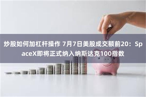 炒股如何加杠杆操作 7月7日美股成交额前20:SpaceX即将正式纳入纳斯达克100指数