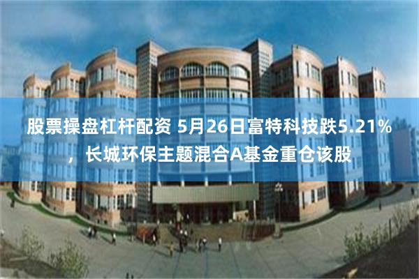 股票操盘杠杆配资 5月26日富特科技跌5.21%,长城环保主题混合A基金重仓该股